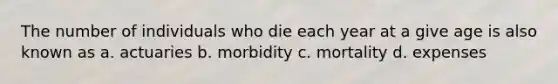 The number of individuals who die each year at a give age is also known as a. actuaries b. morbidity c. mortality d. expenses