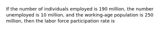 If the number of individuals employed is 190 million, the number unemployed is 10 million, and the working-age population is 250 million, then the labor force participation rate is