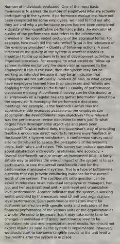 Number of individuals evaluated. One of the most basic measures is to assess the number of employees who are actually participating in the system. If performance evaluations have not been completed for some employees, we need to find out who they are and why a performance review has not been completed. • Quality of non-quantitative performance data. An indicator of quality of the performance data refers to the information provided in the open-ended sections of the appraisal forms. For example, how much did the rater write? What is the relevance of the examples provided? • Quality of follow-up actions. A good indicator of the quality of the system is whether it leads to important follow-up actions in terms of development activities or improved processes. For example, to what extent do follow-up actions involve exclusively the supervisor as opposed to the employee? If this is the case, then the system may not be working as intended because it may be an indicator that employees are not sufficiently involved.28 Also, to what extent have employees learned from their successes and failures and applying those lessons to the future? • Quality of performance discussion meeting. A confidential survey can be distributed to all employees on a regular basis to gather information about how the supervisor is managing the performance discussion meetings. For example, is the feedback useful? Has the supervisor made resources available so the employee can accomplish the developmental plan objectives? How relevant was the performance review discussion to one's job? To what degree have developmental objectives and plans been discussed? To what extent does the supervisor's way of providing feedback encourage direct reports to receive more feedback in the future?29 • System satisfaction. A confidential survey could also be distributed to assess the perceptions of the system's users, both raters and ratees. This survey can include questions about satisfaction with equity, usefulness, and accuracy. • Overall cost/benefit ratio or return on investment (ROI). A fairly simple way to address the overall impact of the system is to ask participants to rate the overall cost/benefit ratio for the performance management system. This is a type of bottom-line question that can provide convincing evidence for the overall worth of the system. The cost/benefit ratio question can be asked in reference to an individual (employee or manager), her job, and her organizational unit. • Unit-level and organization-level performance. Another indicator that the system is working well is provided by the measurement of unit-and organization-level performance. Such performance indicators might be customer satisfaction with specific units and indicators of the financial performance of the various units or the organization as a whole. We need to be aware that it may take some time for changes in individual and group performance level to be translated into unit-and organization-level results. We should not expect results as soon as the system is implemented; however, we should start to see some tangible results at the unit level a few months after the system is in place