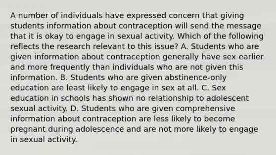 A number of individuals have expressed concern that giving students information about contraception will send the message that it is okay to engage in sexual activity. Which of the following reflects the research relevant to this issue? A. Students who are given information about contraception generally have sex earlier and more frequently than individuals who are not given this information. B. Students who are given abstinence-only education are least likely to engage in sex at all. C. Sex education in schools has shown no relationship to adolescent sexual activity. D. Students who are given comprehensive information about contraception are less likely to become pregnant during adolescence and are not more likely to engage in sexual activity.