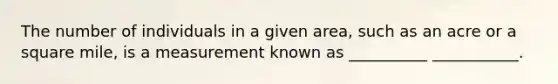 The number of individuals in a given area, such as an acre or a square mile, is a measurement known as __________ ___________.