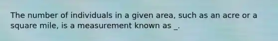 The number of individuals in a given area, such as an acre or a square mile, is a measurement known as _.