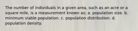 The number of individuals in a given area, such as an acre or a square mile, is a measurement known as: a. population size. b. minimum viable population. c. population distribution. d. population density.