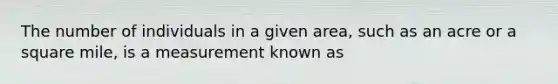 The number of individuals in a given area, such as an acre or a square mile, is a measurement known as