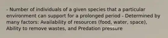 - Number of individuals of a given species that a particular environment can support for a prolonged period - Determined by many factors: Availability of resources (food, water, space), Ability to remove wastes, and Predation pressure