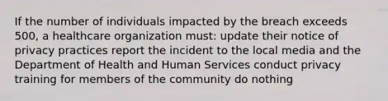 If the number of individuals impacted by the breach exceeds 500, a healthcare organization must: update their notice of privacy practices report the incident to the local media and the Department of Health and Human Services conduct privacy training for members of the community do nothing