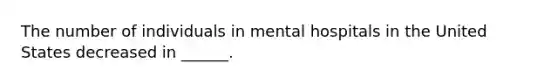 The number of individuals in mental hospitals in the United States decreased in ______.