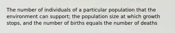 The number of individuals of a particular population that the environment can support; the population size at which growth stops, and the number of births equals the number of deaths