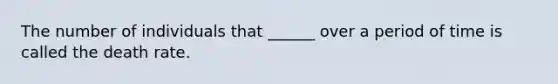 The number of individuals that ______ over a period of time is called the death rate.