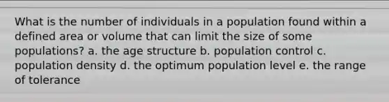 What is the number of individuals in a population found within a defined area or volume that can limit the size of some populations? a. the age structure b. population control c. population density d. the optimum population level e. the range of tolerance