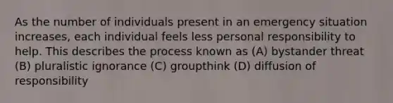 As the number of individuals present in an emergency situation increases, each individual feels less personal responsibility to help. This describes the process known as (A) bystander threat (B) pluralistic ignorance (C) groupthink (D) diffusion of responsibility