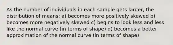 As the number of individuals in each sample gets larger, the distribution of means: a) becomes more positively skewed b) becomes more negatively skewed c) begins to look less and less like the normal curve (in terms of shape) d) becomes a better approximation of the normal curve (in terms of shape)