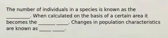 The number of individuals in a species is known as the __________. When calculated on the basis of a certain area it becomes the _______ _____. Changes in population characteristics are known as _____ _____.