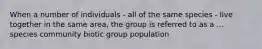 When a number of individuals - all of the same species - live together in the same area, the group is referred to as a ... species community biotic group population