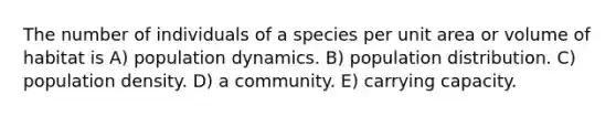 The number of individuals of a species per unit area or volume of habitat is A) population dynamics. B) population distribution. C) population density. D) a community. E) carrying capacity.