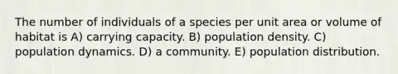 The number of individuals of a species per unit area or volume of habitat is A) carrying capacity. B) population density. C) population dynamics. D) a community. E) population distribution.