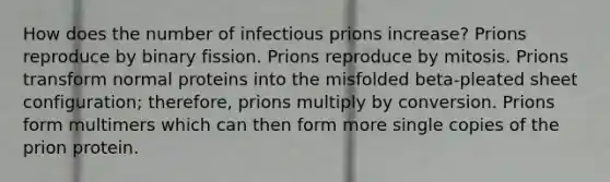 How does the number of infectious prions increase? Prions reproduce by binary fission. Prions reproduce by mitosis. Prions transform normal proteins into the misfolded beta-pleated sheet configuration; therefore, prions multiply by conversion. Prions form multimers which can then form more single copies of the prion protein.