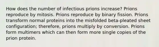 How does the number of infectious prions increase? Prions reproduce by mitosis. Prions reproduce by binary fission. Prions transform normal proteins into the misfolded beta-pleated sheet configuration; therefore, prions multiply by conversion. Prions form multimers which can then form more single copies of the prion protein.