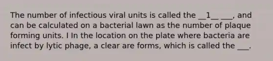 The number of infectious viral units is called the __1__ ___, and can be calculated on a bacterial lawn as the number of plaque forming units. I In the location on the plate where bacteria are infect by lytic phage, a clear are forms, which is called the ___.