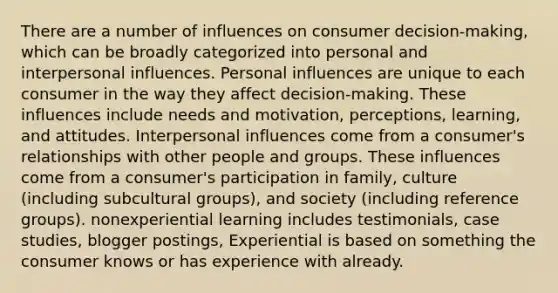 There are a number of influences on consumer decision-making, which can be broadly categorized into personal and interpersonal influences. Personal influences are unique to each consumer in the way they affect decision-making. These influences include needs and motivation, perceptions, learning, and attitudes. Interpersonal influences come from a consumer's relationships with other people and groups. These influences come from a consumer's participation in family, culture (including subcultural groups), and society (including reference groups). nonexperiential learning includes testimonials, case studies, blogger postings, Experiential is based on something the consumer knows or has experience with already.