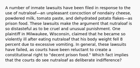 A number of inmate lawsuits have been filed in response to the use of nutraloaf—an unpleasant concoction of nondairy cheese, powdered milk, tomato paste, and dehydrated potato flakes—as prison food. These lawsuits make the argument that nutraloaf is so distasteful as to be cruel and unusual punishment. One plaintiff in Milwaukee, Wisconsin, claimed that he became so violently ill after eating nutraloaf that his body weight fell 8 percent due to excessive vomiting. In general, these lawsuits have failed, as courts have been reluctant to create a constitutional right to "decent prison food." Which fact implies that the courts do see nutraloaf as deliberate indifference?