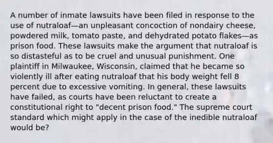 A number of inmate lawsuits have been filed in response to the use of nutraloaf—an unpleasant concoction of nondairy cheese, powdered milk, tomato paste, and dehydrated potato flakes—as prison food. These lawsuits make the argument that nutraloaf is so distasteful as to be cruel and unusual punishment. One plaintiff in Milwaukee, Wisconsin, claimed that he became so violently ill after eating nutraloaf that his body weight fell 8 percent due to excessive vomiting. In general, these lawsuits have failed, as courts have been reluctant to create a constitutional right to "decent prison food." The supreme court standard which might apply in the case of the inedible nutraloaf would be?