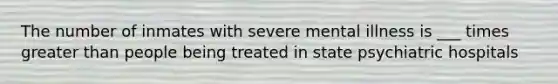 The number of inmates with severe mental illness is ___ times greater than people being treated in state psychiatric hospitals