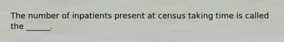 The number of inpatients present at census taking time is called the ______.