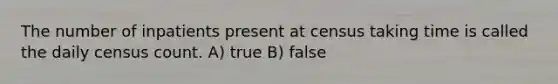 The number of inpatients present at census taking time is called the daily census count. A) true B) false