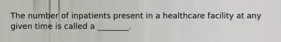 The number of inpatients present in a healthcare facility at any given time is called a ________.