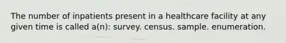 The number of inpatients present in a healthcare facility at any given time is called a(n): survey. census. sample. enumeration.