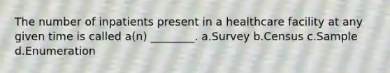 The number of inpatients present in a healthcare facility at any given time is called a(n) ________. a.Survey b.Census c.Sample d.Enumeration