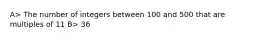 A> The number of integers between 100 and 500 that are multiples of 11 B> 36