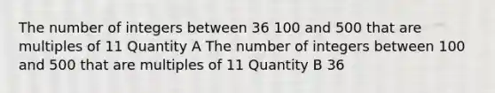 The number of integers between 36 100 and 500 that are multiples of 11 Quantity A The number of integers between 100 and 500 that are multiples of 11 Quantity B 36