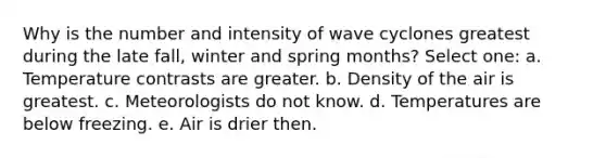 Why is the number and intensity of wave cyclones greatest during the late fall, winter and spring months? Select one: a. Temperature contrasts are greater. b. Density of the air is greatest. c. Meteorologists do not know. d. Temperatures are below freezing. e. Air is drier then.