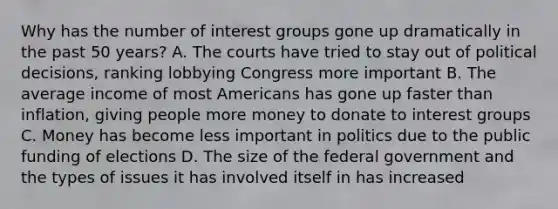 Why has the number of interest groups gone up dramatically in the past 50 years? A. The courts have tried to stay out of political decisions, ranking lobbying Congress more important B. The average income of most Americans has gone up faster than inflation, giving people more money to donate to interest groups C. Money has become less important in politics due to the public funding of elections D. The size of the federal government and the types of issues it has involved itself in has increased