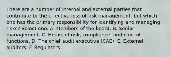 There are a number of internal and external parties that contribute to the effectiveness of risk management, but which one has the primary responsibility for identifying and managing risks? Select one. A. Members of the board. B. Senior management. C. Heads of risk, compliance, and control functions. D. The chief audit executive (CAE). E. External auditors. F. Regulators.