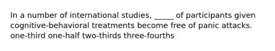 In a number of international studies, _____ of participants given cognitive-behavioral treatments become free of panic attacks. one-third one-half two-thirds three-fourths