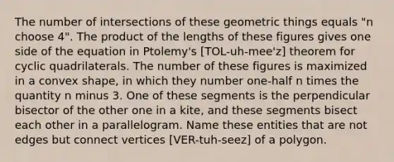 The number of intersections of these geometric things equals "n choose 4". The product of the lengths of these figures gives one side of the equation in Ptolemy's [TOL-uh-mee'z] theorem for cyclic quadrilaterals. The number of these figures is maximized in a convex shape, in which they number one-half n times the quantity n minus 3. One of these segments is the perpendicular bisector of the other one in a kite, and these segments bisect each other in a parallelogram. Name these entities that are not edges but connect vertices [VER-tuh-seez] of a polygon.