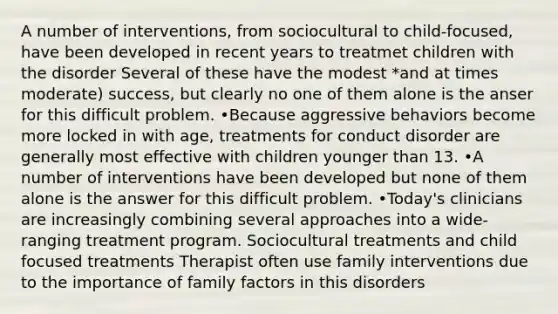 A number of interventions, from sociocultural to child-focused, have been developed in recent years to treatmet children with the disorder Several of these have the modest *and at times moderate) success, but clearly no one of them alone is the anser for this difficult problem. •Because aggressive behaviors become more locked in with age, treatments for conduct disorder are generally most effective with children younger than 13. •A number of interventions have been developed but none of them alone is the answer for this difficult problem. •Today's clinicians are increasingly combining several approaches into a wide-ranging treatment program. Sociocultural treatments and child focused treatments Therapist often use family interventions due to the importance of family factors in this disorders