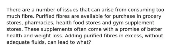 There are a number of issues that can arise from consuming too much fibre. Purified fibres are available for purchase in grocery stores, pharmacies, health food stores and gym supplement stores. These supplements often come with a promise of better health and weight loss. Adding purified fibres in excess, without adequate fluids, can lead to what?