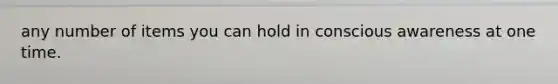 any number of items you can hold in conscious awareness at one time.