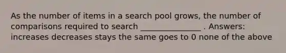 As the number of items in a search pool grows, the number of comparisons required to search _______________ . Answers: increases decreases stays the same goes to 0 none of the above