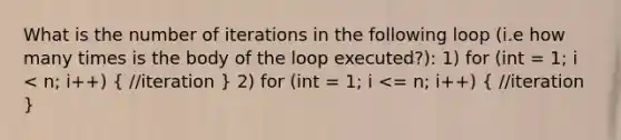 What is the number of iterations in the following loop (i.e how many times is the body of the loop executed?): 1) for (int = 1; i < n; i++) ( //iteration ) 2) for (int = 1; i <= n; i++) ( //iteration )