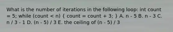 What is the number of iterations in the following loop: int count = 5; while (count < n) ( count = count + 3; ) A. n - 5 B. n - 3 C. n / 3 - 1 D. (n - 5) / 3 E. the ceiling of (n - 5) / 3