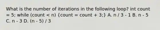 What is the number of iterations in the following loop? int count = 5; while (count < n) (count = count + 3;) A. n / 3 - 1 B. n - 5 C. n - 3 D. (n - 5) / 3