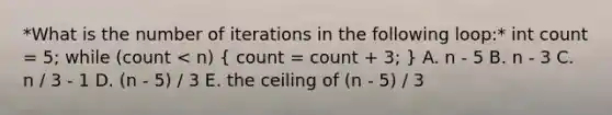 *What is the number of iterations in the following loop:* int count = 5; while (count < n) ( count = count + 3; ) A. n - 5 B. n - 3 C. n / 3 - 1 D. (n - 5) / 3 E. the ceiling of (n - 5) / 3