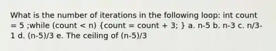 What is the number of iterations in the following loop: int count = 5 ;while (count < n) (count = count + 3; ) a. n-5 b. n-3 c. n/3-1 d. (n-5)/3 e. The ceiling of (n-5)/3