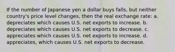 If the number of Japanese yen a dollar buys falls, but neither country's price level changes, then the real exchange rate: a. depreciates which causes U.S. net exports to increase. b. depreciates which causes U.S. net exports to decrease. c. appreciates which causes U.S. net exports to increase. d. appreciates, which causes U.S. net exports to decrease.