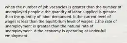 When the number of job vacancies is greater than the number of unemployed people a.the quantity of labor supplied is greater than the quantity of labor demanded. b.the current level of wages is less than the equilibrium level of wages. c.the rate of unemployment is greater than the natural rate of unemployment. d.the economy is operating at under-full employment.